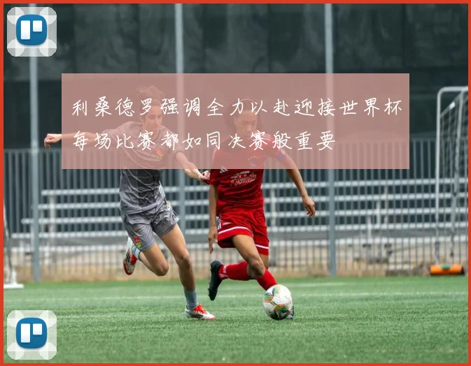 利桑德罗强调全力以赴迎接世界杯每场比赛都如同决赛般重要